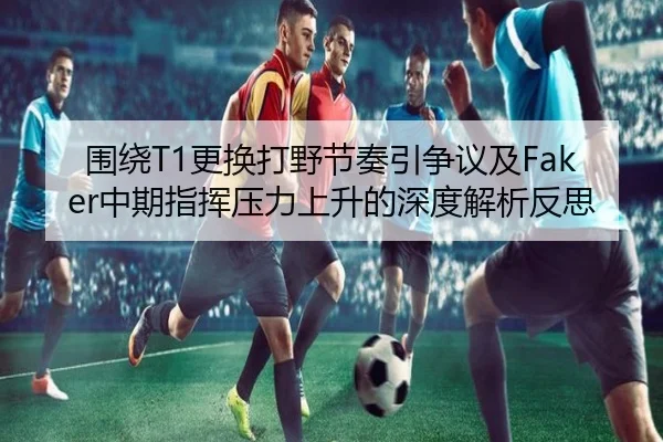 围绕T1更换打野节奏引争议及Faker中期指挥压力上升的深度解析反思